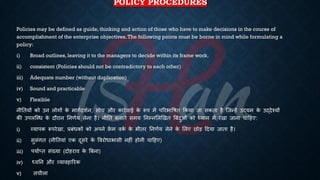 POLICY PROCEDURES
Policies may be defined as guide, thinking and action of those who have to make decisions in the course of
accomplishment of the enterprise objectives.The following points must be borne in mind while formulating a
policy:
i) Broad outlines, leaving it to the managers to decide within its frame work.
ii) consistent (Policies should not be contradictory to each other)
iii) Adequate number (without duplication)
iv) Sound and practicable
v) Flexible
नीतियों को उन लोगों क
े मागिदशिन, सोच और कारिवाई क
े रूप में पररिाविि क्रकया जा सकिा है ष्जन्हें उद्यम क
े उद्देश्यों
की उपलष्ब्ि क
े दौरान तनणिय लेना है। नीति ंनािे समय तनम्नभलखखि बंंदुओं को ध्ययान में रखा जाना चाहहए:
i) व्यापक रूपरेखा, ्रबंंिकों को अपने फ्र
े म वक
ि क
े िीिर तनणिय लेने क
े भलए छोड़ हदया जािा है।
ii) सुसंगि (नीतियां एक दूसरे क
े ववरोिािासी नहीं होनी चाहहए)
iii) पयािप्ि संख्या (दोहराव क
े बंना)
iv) ध्यवतन और व्यावहाररक
v) लचीला
 
