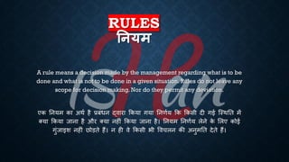 RULES
तनयम
A rule means a decision made by the management regarding what is to be
done and what is not to be done in a given situation. Rules do not leave any
scope for decision making. Nor do they permit any deviation.
एक तनयम का अथि है ्रबंंिन द्वारा क्रकया गया तनणिय क्रक क्रकसी दी गई ष्स्थति में
क्या क्रकया जाना है और क्या नहीं क्रकया जाना है। तनयम तनणिय लेने क
े भलए कोई
गुंजाइश नहीं छोड़िे हैं। न ही वे क्रकसी िी ववचलन की अनुमति देिे हैं।
 