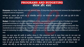 PROGRAMS AND BUDGETING
प्रोग्राम और बजट
Programs are large, discrete and well defined tasks. A long-time lag is inevitable between the beginning of
a projects and its completion.
कायििम ंड़े, असिि और अच्छी िरह से पररिाविि कायि हैं। एक पररयोजना की शुरुआि और उसक
े पूरा होने क
े ंीच
एक लंंा अंिराल अपररहायि है
Budget: A budget is plan relating to a period of time, expressed in numerical terms. A budget may cover
projected activities of a firm for a definite period of time, providing pre determined standards of
performance in the fields of sales, purchases, production, income, expenditure, investment and profit.The
standards are set considering the objectives and resource position of the enterprise.They also serve as a
basis of evaluating the performance in various fields, and for correcting the deviations and deficiencies, if
any.
ंजट: एक ंजट समय की अवर्ि से संंंर्िि योजना है, ष्जसे संख्यात्मक शब्दों में व्यक्ि क्रकया जािा है। एक ंजट एक
तनष्श्चि अवर्ि क
े भलए एक फमि की अनुमातनि गतिववर्ियों को कवर कर सकिा है, बंिी, खरीद, उत्पादन, आय, व्यय,
तनवेश और लाि क
े क्षेत्र में ्रबदशिन क
े पूवि तनिािररि मानक ्रबदान करिा है। उद्यम क
े उद्देश्यों और संसािन ष्स्थति को
ध्ययान में रखिे हुए मानक तनिािररि क्रकए जािे हैं। वे ववभिन्न क्षेत्रों में ्रबदशिन का मूल्यांकन करने और ववचलन और
कभमयों, यहद कोई हो, को ठीक करने क
े भलए एक आिार क
े रूप में िी काम करिे हैं।
 