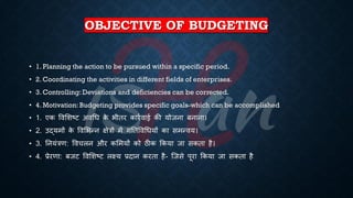 OBJECTIVE OF BUDGETING
• 1. Planning the action to be pursued within a specific period.
• 2. Coordinating the activities in different fields of enterprises.
• 3. Controlling: Deviations and deficiencies can be corrected.
• 4. Motivation: Budgeting provides specific goals-which can be accomplished
• 1. एक ववभशष्ट्ट अवर्ि क
े िीिर कारिवाई की योजना ंनाना।
• 2. उद्यमों क
े ववभिन्न क्षेत्रों में गतिववर्ियों का समन्वय।
• 3. तनयंत्रण: ववचलन और कभमयों को ठीक क्रकया जा सकिा है।
• 4. ्रबेरणा: ंजट ववभशष्ट्ट लक्ष्य ्रबदान करिा है- ष्जसे पूरा क्रकया जा सकिा है
 