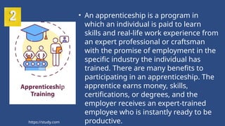• An apprenticeship is a program in
which an individual is paid to learn
skills and real-life work experience from
an expert professional or craftsman
with the promise of employment in the
specific industry the individual has
trained. There are many benefits to
participating in an apprenticeship. The
apprentice earns money, skills,
certifications, or degrees, and the
employer receives an expert-trained
employee who is instantly ready to be
productive.
https://study.com
 