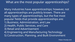What are the most popular apprenticeships?
Many industries have apprenticeships; however, not
all apprenticeships are publicly known. There are
many types of apprenticeships, but the five most
popular fields that provide apprenticeships are:
1) Business, Administration, and Law
2) Health, Public Services, and Care
3) Retail and Advertisement
4) Engineering and Manufacturing Technology
5) Construction, Planning, and Built Environment
https://study.com
 
