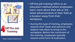 https://www.indeed.com
• Off-the-job training refers to an
education method where employees
learn more about their job or the
latest advancements in their field at
a location away from their
workplace.
• During this type of training, employees
express their views and opinions and
explore new ideas to bring to the
workplace. Before the conclusion of
the training, employees typically
receive some form of evaluation.
 