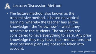 • The lecture method, also known as the
transmissive method, is based on vertical
learning, whereby the teacher has all the
knowledge – the “know-how” – which they
transmit to the students. The students are
considered to have everything to learn. Any prior
knowledge they may have, their motivations and
their personal plans are not really taken into
account.
Lecture/Discussion Method
https://www.glowbl.com
 