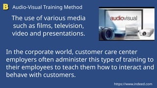 https://www.indeed.com
Audio-Visual Training Method
The use of various media
such as films, television,
video and presentations.
In the corporate world, customer care center
employers often administer this type of training to
their employees to teach them how to interact and
behave with customers.
 