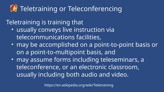 Teletraining is training that
• usually conveys live instruction via
telecommunications facilities,
• may be accomplished on a point-to-point basis or
on a point-to-multipoint basis, and
• may assume forms including teleseminars, a
teleconference, or an electronic classroom,
usually including both audio and video.
Teletraining or Teleconferencing
https://en.wikipedia.org/wiki/Teletraining
 