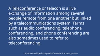 A Teleconference or telecon is a live
exchange of information among several
people remote from one another but linked
by a telecommunications system. Terms
such as audio conferencing, telephone
conferencing, and phone conferencing are
also sometimes used to refer to
teleconferencing.
https://en.wikipedia.org/wiki/Communications_system
 