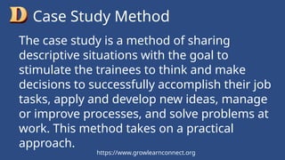 The case study is a method of sharing
descriptive situations with the goal to
stimulate the trainees to think and make
decisions to successfully accomplish their job
tasks, apply and develop new ideas, manage
or improve processes, and solve problems at
work. This method takes on a practical
approach.
Case Study Method
https://www.growlearnconnect.org
 