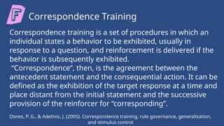 Osnes, P. G., & Adelinis, J. (2005). Correspondence training, rule governance, generalization,
and stimulus control
Correspondence Training
Correspondence training is a set of procedures in which an
individual states a behavior to be exhibited, usually in
response to a question, and reinforcement is delivered if the
behavior is subsequently exhibited.
“Correspondence”, then, is the agreement between the
antecedent statement and the consequential action. It can be
defined as the exhibition of the target response at a time and
place distant from the initial statement and the successive
provision of the reinforcer for “corresponding”.
 