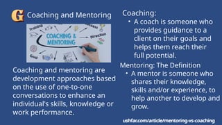 Coaching and Mentoring
ushfar.com/article/mentoring-vs-coaching
Mentoring: The Definition
• A mentor is someone who
shares their knowledge,
skills and/or experience, to
help another to develop and
grow.
Coaching:
• A coach is someone who
provides guidance to a
client on their goals and
helps them reach their
full potential.
Coaching and mentoring are
development approaches based
on the use of one-to-one
conversations to enhance an
individual's skills, knowledge or
work performance.
ushfar.com/article/mentoring-vs-coaching
 