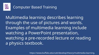 Multimedia learning describes learning
through the use of pictures and words.
Examples of multimedia learning include
watching a PowerPoint presentation,
watching a pre-recorded lecture or reading
a physics textbook.
Computer Based Training
https://www.buffalo.edu/catt/develop/theory/multimedia-learning.
 