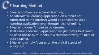 E-learning Method
https://nesslabs.com/distance-learning-e-learning-online-learning-virtual-learning
• E-learning means electronic learning.
• An interactive learning application on a tablet not
connected to the Internet would be considered an e-
learning application, even though it is not online.
• E-learning doesn’t need to be remote.
• That same e-learning application we just described could
be used onsite by students in a classroom with the help of
their teacher.
• E-learning simply focuses on the digital aspect of
education.
 