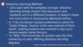 https://nesslabs.com/distance-learning-e-learning-online
Distance Learning Method
• Let’s start with the simplest concept: distance
learning simply means that educators and
students are in a different location. It doesn’t mean
the instruction is necessarily delivered online.
• In 1728, the Boston Gazette published an advert for
“Caleb Philipps, Teacher of the new method of Short
Hand”, seeking students who wanted to sign up to
receive weekly mailed lessons.
• In 1858, The University of London was the first
university to start offering distance learning
degrees.
 