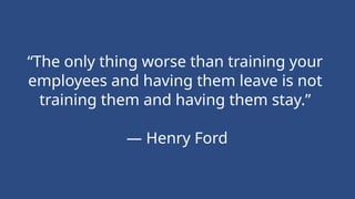 “The only thing worse than training your
employees and having them leave is not
training them and having them stay.”
— Henry Ford
 