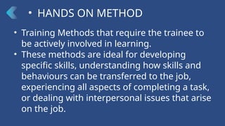 • HANDS ON METHOD
• Training Methods that require the trainee to
be actively involved in learning.
• These methods are ideal for developing
specific skills, understanding how skills and
behaviours can be transferred to the job,
experiencing all aspects of completing a task,
or dealing with interpersonal issues that arise
on the job.
 
