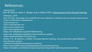 References:
John M. Barron, Mark C. Berger, Dan A. Black (1997). Introduction to On-the-Job Training
Paul, M. (2021, November 24). Umbrella Summary: Behavior modeling training. Quality Improvement
Center for Workforce Development.
UKessays. 2016
https://study.com
https://www.qandle.com
https://www.indeed.com
https://www.glowbl.com
https://en.wikipedia.org/wiki/Teletraining
https://en.wikipedia.org/wiki/Communications_system
https://www.growlearnconnect.org
Osnes, P. G., & Adelinis, J. (2005). Correspondence training, rule governance, generalization,
and stimulus control
ushfar.com/article/mentoring-vs-coaching
https://www.buffalo.edu/catt/develop/theory/multimedia-learning.
https://nesslabs.com/distance-learning-e-learning-online-learning-virtual-learning
Henry Ford
 