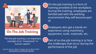 “On-the-job training is an important
example of an "investment" in
human capital.”
On-the-job training is a form of
training provided at the workplace.
During the training, employees are
familiarized with the working
environment they will become part
of.
Employees also get a hands-on
experience using machinery,
equipment, tools, materials, etc.
Part of on-the-job training is to face
the challenges that occur during the
performance of the job
(John M. Barron, Mark C. Berger, Dan A. Black (1997).
Introduction to On-the-Job Training)
 