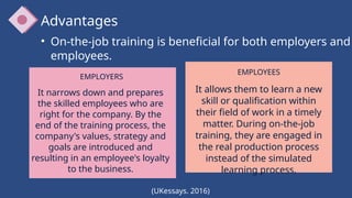 Advantages
(UKessays. 2016)
• On-the-job training is beneficial for both employers and
employees.
EMPLOYERS
It narrows down and prepares
the skilled employees who are
right for the company. By the
end of the training process, the
company's values, strategy and
goals are introduced and
resulting in an employee's loyalty
to the business.
EMPLOYEES
It allows them to learn a new
skill or qualification within
their field of work in a timely
matter. During on-the-job
training, they are engaged in
the real production process
instead of the simulated
learning process.
 