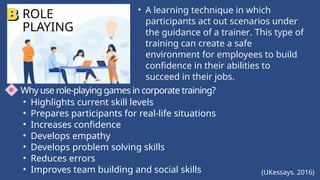 ROLE
PLAYING
• A learning technique in which
participants act out scenarios under
the guidance of a trainer. This type of
training can create a safe
environment for employees to build
confidence in their abilities to
succeed in their jobs.
Why use role-playing games in corporate training?
• Highlights current skill levels
• Prepares participants for real-life situations
• Increases confidence
• Develops empathy
• Develops problem solving skills
• Reduces errors
• Improves team building and social skills (UKessays. 2016)
 