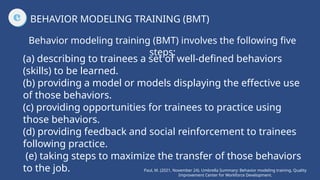 (a) describing to trainees a set of well-defined behaviors
(skills) to be learned.
(b) providing a model or models displaying the effective use
of those behaviors.
(c) providing opportunities for trainees to practice using
those behaviors.
(d) providing feedback and social reinforcement to trainees
following practice.
(e) taking steps to maximize the transfer of those behaviors
to the job.
BEHAVIOR MODELING TRAINING (BMT)
Behavior modeling training (BMT) involves the following five
steps:
Paul, M. (2021, November 24). Umbrella Summary: Behavior modeling training. Quality
Improvement Center for Workforce Development.
 