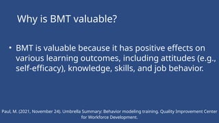 Paul, M. (2021, November 24). Umbrella Summary: Behavior modeling training. Quality Improvement Center
for Workforce Development.
Why is BMT valuable?
• BMT is valuable because it has positive effects on
various learning outcomes, including attitudes (e.g.,
self-efficacy), knowledge, skills, and job behavior.
 