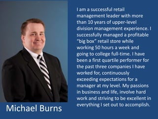 I am a successful retail
                management leader with more
                than 10 years of upper-level
                division management experience. I
                successfully managed a profitable
                “big box” retail store while
                working 50 hours a week and
                going to college full-time. I have
                been a first quartile performer for
                the past three companies I have
                worked for, continuously
                exceeding expectations for a
                manager at my level. My passions
                in business and life, involve hard
                work and striving to be excellent in
                everything I set out to accomplish.
Michael Burns
 