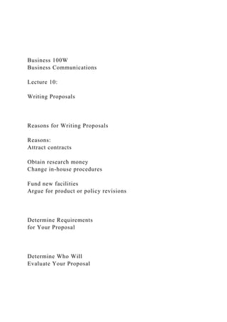 Business 100W
Business Communications
Lecture 10:
Writing Proposals
Reasons for Writing Proposals
Reasons:
Attract contracts
Obtain research money
Change in-house procedures
Fund new facilities
Argue for product or policy revisions
Determine Requirements
for Your Proposal
Determine Who Will
Evaluate Your Proposal
 