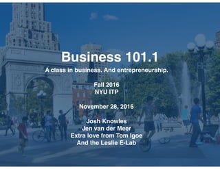 Business 101.1
A class in business. And entrepreneurship.
Fall 2016
NYU ITP
November 28, 2016
Josh Knowles
Jen van der Meer
Extra love from Tom Igoe
And the Leslie E-Lab
 