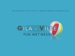 WE INTRODUCE YOU TO THE 1ST LARGEST OBSTACLE COURSE IN ASIA 
GI L A - VI L L E 
FUN.WET.MESSY. 
 