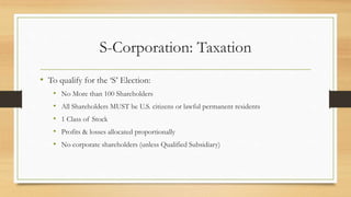 S-Corporation: Taxation
• To qualify for the ‘S’ Election:
• No More than 100 Shareholders
• All Shareholders MUST be U.S. citizens or lawful permanent residents
• 1 Class of Stock
• Profits & losses allocated proportionally
• No corporate shareholders (unless Qualified Subsidiary)
 