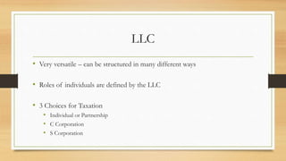 LLC
• Very versatile – can be structured in many different ways
• Roles of individuals are defined by the LLC
• 3 Choices for Taxation
• Individual or Partnership
• C Corporation
• S Corporation
 
