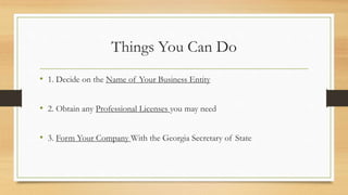 Things You Can Do
• 1. Decide on the Name of Your Business Entity
• 2. Obtain any Professional Licenses you may need
• 3. Form Your Company With the Georgia Secretary of State
 