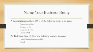 Name Your Business Entity
A Corporation must have ONE of the following terms in its name:
• Corporation or Corp.
• Company or Co.
• Incorporated or Inc.
• Limited or Ltd.
An LLC must have ONE of the following terms in its name:
• Limited Liability Company or LLC
• Co. Ltd.
 