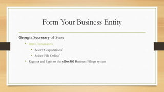 Form Your Business Entity
Georgia Secretary of State
• http://sos.ga.gov/
• Select ‘Corporations’
• Select ‘File Online’
• Register and login to the cGov360 Business Filings system
 