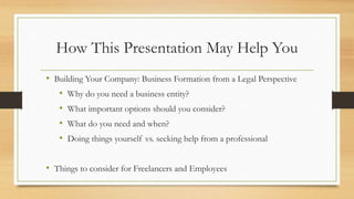 How This Presentation May Help You
• Building Your Company: Business Formation from a Legal Perspective
• Why do you need a business entity?
• What important options should you consider?
• What do you need and when?
• Doing things yourself vs. seeking help from a professional
• Things to consider for Freelancers and Employees
 