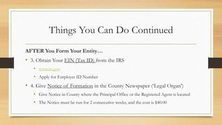 Things You Can Do Continued
AFTER You Form Your Entity…
• 3. Obtain Your EIN (Tax ID) from the IRS
• www.irs.gov
• Apply for Employer ID Number
• 4. Give Notice of Formation in the County Newspaper (‘Legal Organ’)
• Give Notice in County where the Principal Office or the Registered Agent is located
• The Notice must be run for 2 consecutive weeks, and the cost is $40.00
 
