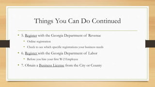 Things You Can Do Continued
• 5. Register with the Georgia Department of Revenue
• Online registration
• Check to see which specific registrations your business needs
• 6. Register with the Georgia Department of Labor
• Before you hire your first W-2 Employee
• 7. Obtain a Business License from the City or County
 