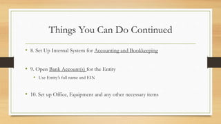 Things You Can Do Continued
• 8. Set Up Internal System for Accounting and Bookkeeping
• 9. Open Bank Account(s) for the Entity
• Use Entity’s full name and EIN
• 10. Set up Office, Equipment and any other necessary items
 