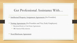 Get Professional Assistance With…
• Intellectual Property Assignment Agreements (for Founders)
• Vesting Agreements (for Founders and Very Early Employees)
• Restricted Stock or Unit Grant Agreements
• IRC Section 83(b) election
• Non-Disclosure Agreement
 