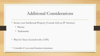 Additional Considerations
• Secure your Intellectual Property (Consult with an IP Attorney)
• Patents
• Trademarks
• Plan for Taxes (Consult with a CPA)
• Consider if you need business insurance
 