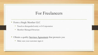 For Freelancers
• Form a Single Member LLC
• Taxed as disregarded entity or S-Corporation
• Member-Managed Structure
• Obtain a quality Services Agreement that protects you
• Make sure your customer signs it
 