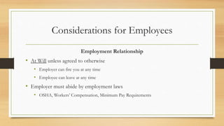 Considerations for Employees
Employment Relationship
• At Will unless agreed to otherwise
• Employer can fire you at any time
• Employee can leave at any time
• Employer must abide by employment laws
• OSHA, Workers’ Compensation, Minimum Pay Requirements
 