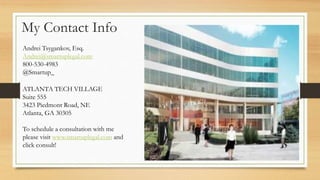 My Contact Info
Andrei Tsygankov, Esq.
Andrei@smartuplegal.com
800-530-4983
@Smartup_
ATLANTA TECH VILLAGE
Suite 555
3423 Piedmont Road, NE
Atlanta, GA 30305
To schedule a consultation with me
please visit www.smartuplegal.com and
click consult!
 