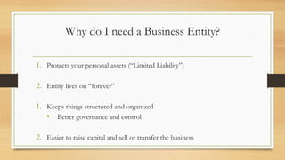 Why do I need a Business Entity?
1. Protects your personal assets (“Limited Liability”)
2. Entity lives on “forever”
1. Keeps things structured and organized
• Better governance and control
2. Easier to raise capital and sell or transfer the business
 