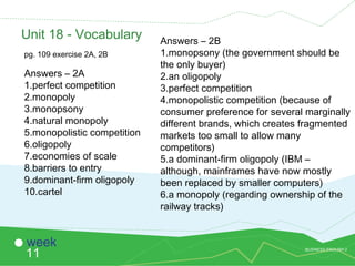 BUSINESS ENGLISH 2
11
week
Unit 18 - Vocabulary
pg. 109 exercise 2A, 2B
Answers – 2A
1.perfect competition
2.monopoly
3.monopsony
4.natural monopoly
5.monopolistic competition
6.oligopoly
7.economies of scale
8.barriers to entry
9.dominant-firm oligopoly
10.cartel
Answers – 2B
1.monopsony (the government should be
the only buyer)
2.an oligopoly
3.perfect competition
4.monopolistic competition (because of
consumer preference for several marginally
different brands, which creates fragmented
markets too small to allow many
competitors)
5.a dominant-firm oligopoly (IBM –
although, mainframes have now mostly
been replaced by smaller computers)
6.a monopoly (regarding ownership of the
railway tracks)
 
