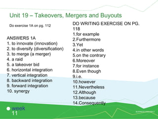 BUSINESS ENGLISH 2
11
week
Unit 19 – Takeovers, Mergers and Buyouts
Do exercise 1A on pg. 112
ANSWERS 1A
1. to innovate (innovation)
2. to diversify (diversification)
3. to merge (a merger)
4. a raid
5. a takeover bid
6. horizontal integration
7. vertical integration
8. backward integration
9. forward integration
10. synergy
DO WRITING EXERCISE ON PG.
118
1.for example
2.Furthermore
3.Yet
4.in other words
5.on the contrary
6.Moreover
7.for instance
8.Even though
9.i.e.
10.however
11.Nevertheless
12.Although
13.because
14.Consequently
 