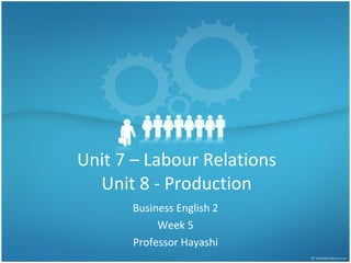 Unit 7 – Labour Relations Unit 8 - Production Business English 2 Week 5 Professor Hayashi 