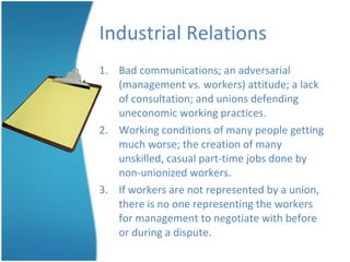 Industrial Relations Bad communications; an adversarial (management vs. workers) attitude; a lack of consultation; and unions defending uneconomic working practices. Working conditions of many people getting much worse; the creation of many unskilled, casual part-time jobs done by non-unionized workers. If workers are not represented by a union, there is no one representing the workers for management to negotiate with before or during a dispute. 
