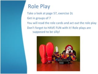 Role Play Take a look at page 57, exercise 2c Get in groups of 7 You will read the role cards and act out the role play Don’t forget to HAVE FUN with it! Role plays are supposed to be silly! 