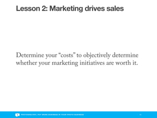 Lesson 2: Marketing drives sales




Determine your “costs” to objectively determine
whether your marketing initiatives are worth it.




 P H O T O S H E LT E R | P U T M O R E B U S I N E S S I N Y O U R P H O T O B U S I N E S S   10
 